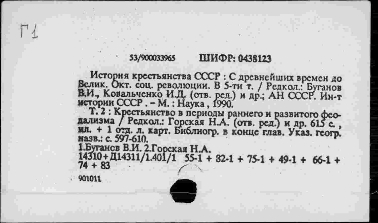 ﻿53/900033965 ШИФР: 0438123
История крестьянства СССР : С древнейших времен до Велик. Окт. соц. революции. В 5-ти т. / Рсдкол.: Буганов ВЛ., Ковальченко ИД. (отв. ред.) и др.; АН СССР. Ин-т истории СССР. - М. : Наука, 1990.
Т. 2 : Крестьянство в периоды раннего и развитого феодализма / Редкол.: Горская Н.А. (отв. ред.) и др. 615 с *“• + 1	Библиогр. в конце глав. Указ, геогр.
назв.: а 597-610.	г
1-Бугансв В.И. 2.Горская Н.А.
14310+Д14311/1.401/1 55-1 + 82-1 + 75-1 + 49-1 + 66-1 + 74 + 83	/■